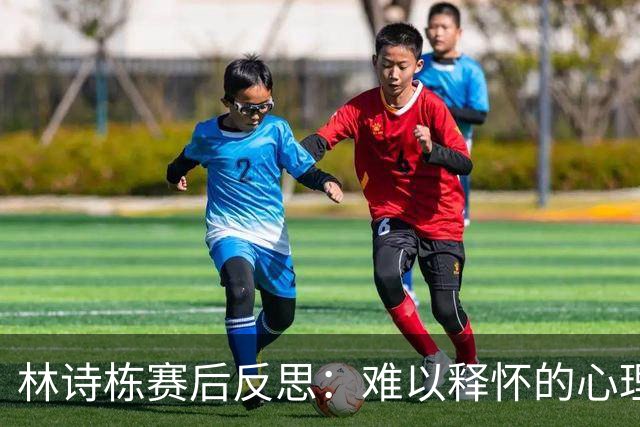 林诗栋赛后反思：难以释怀的心理包袱与失误