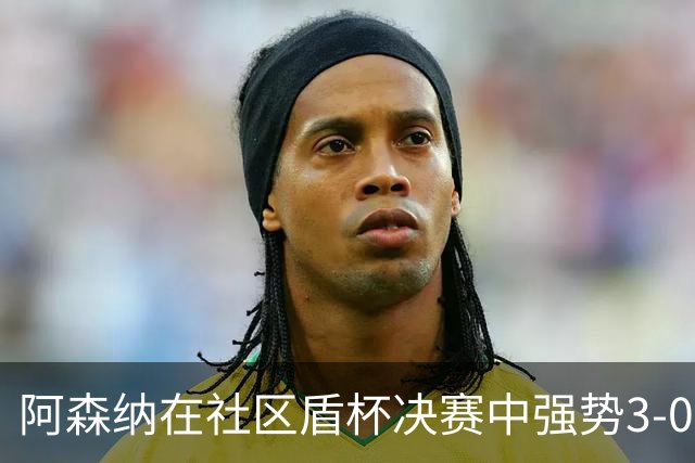 阿森纳在社区盾杯决赛中强势3-0战胜曼城，展现夺冠实力