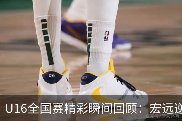 U16全国赛精彩瞬间回顾：宏远逆转的震撼时刻